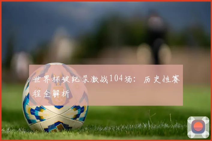 世界杯破纪录激战104场:历史性赛程全解析