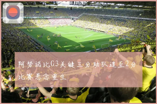 阿努诺比G3关键三分助队追至2分 比赛悬念重生
