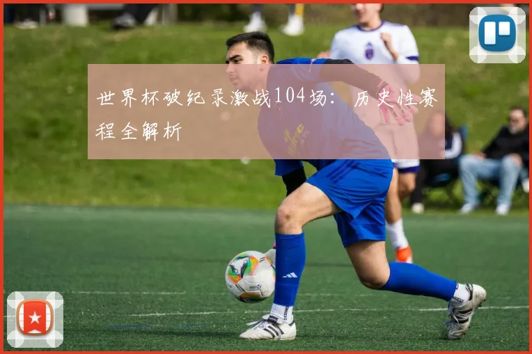 世界杯破纪录激战104场:历史性赛程全解析