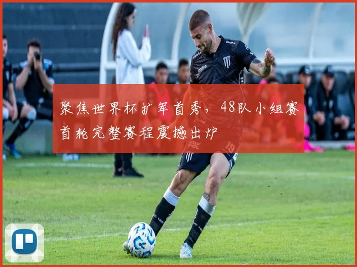 聚焦世界杯扩军首秀，48队小组赛首轮完整赛程震撼出炉