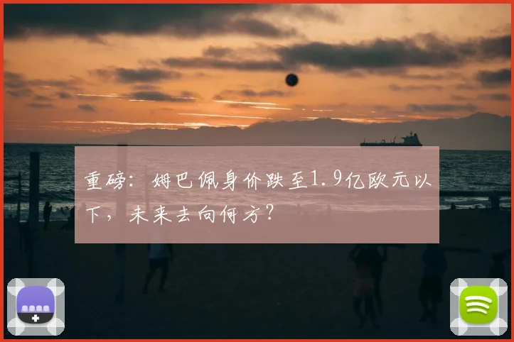 重磅：姆巴佩身价跌至1.9亿欧元以下，未来去向何方？